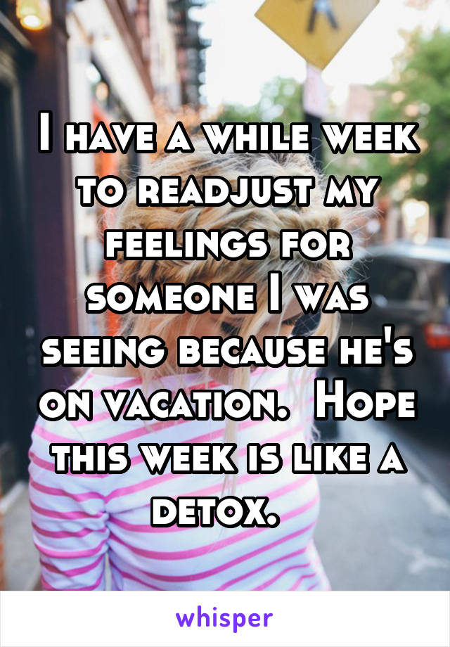 I have a while week to readjust my feelings for someone I was seeing because he's on vacation.  Hope this week is like a detox.  