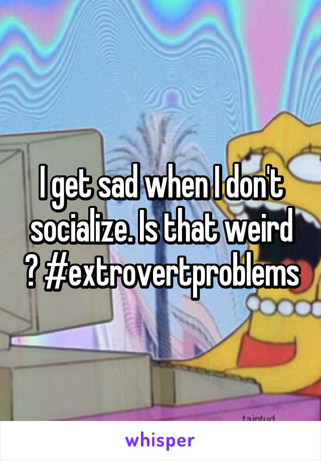 I get sad when I don't socialize. Is that weird ? #extrovertproblems