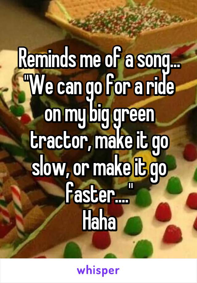 Reminds me of a song...
"We can go for a ride on my big green tractor, make it go slow, or make it go faster...."
Haha