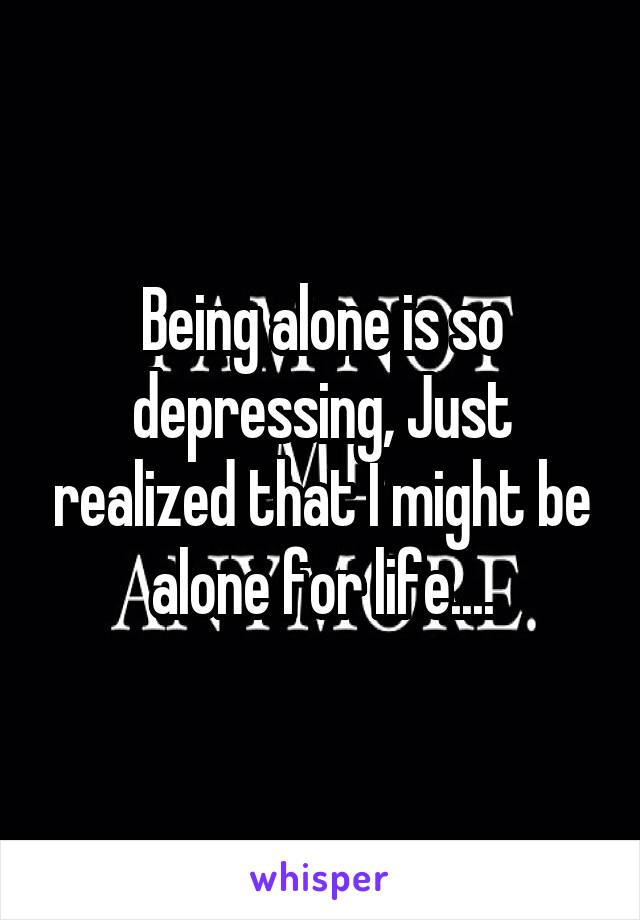 Being alone is so depressing, Just realized that I might be alone for life....