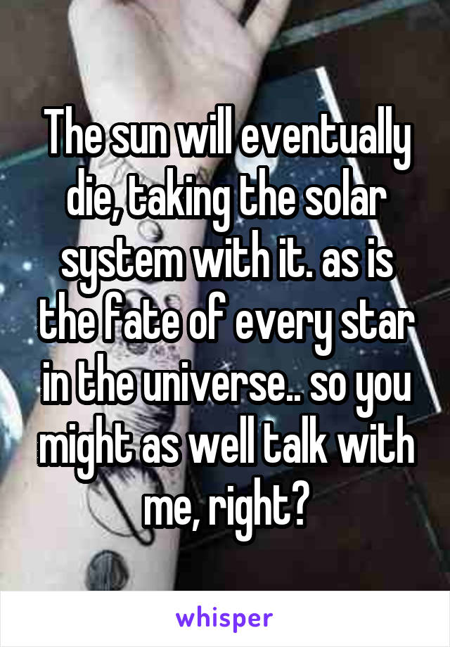 The sun will eventually die, taking the solar system with it. as is the fate of every star in the universe.. so you might as well talk with me, right?