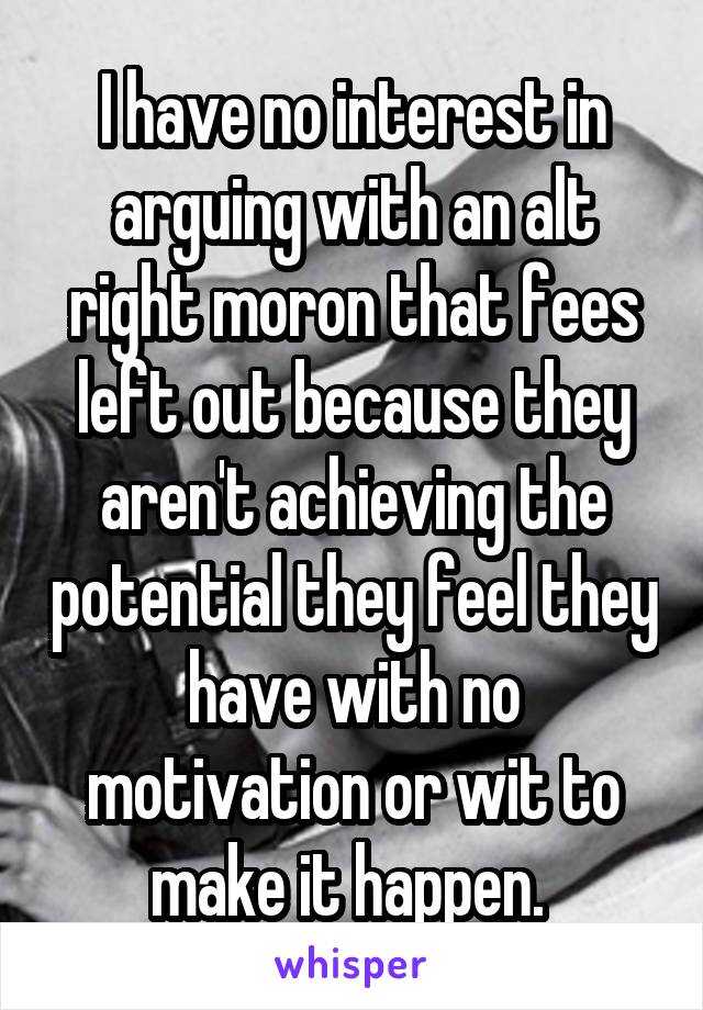 I have no interest in arguing with an alt right moron that fees left out because they aren't achieving the potential they feel they have with no motivation or wit to make it happen. 