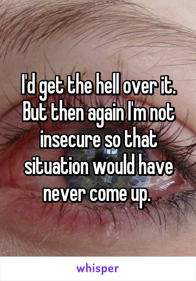 I'd get the hell over it. But then again I'm not insecure so that situation would have never come up. 