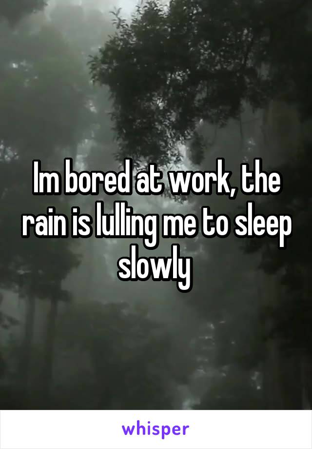 Im bored at work, the rain is lulling me to sleep slowly 