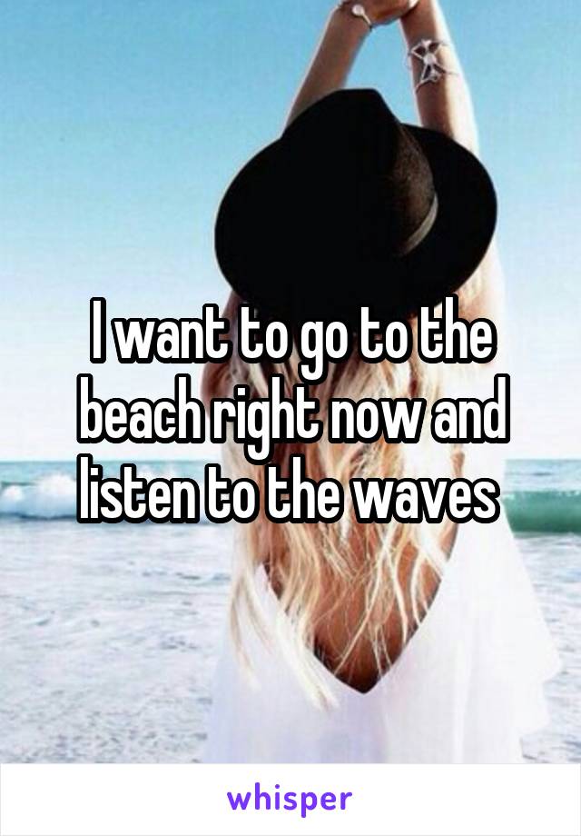 I want to go to the beach right now and listen to the waves 