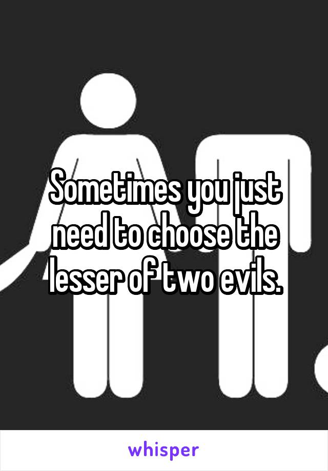 Sometimes you just need to choose the lesser of two evils.