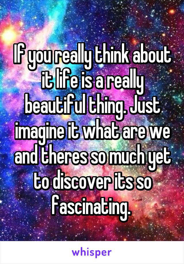 If you really think about it life is a really beautiful thing. Just imagine it what are we and theres so much yet to discover its so fascinating. 