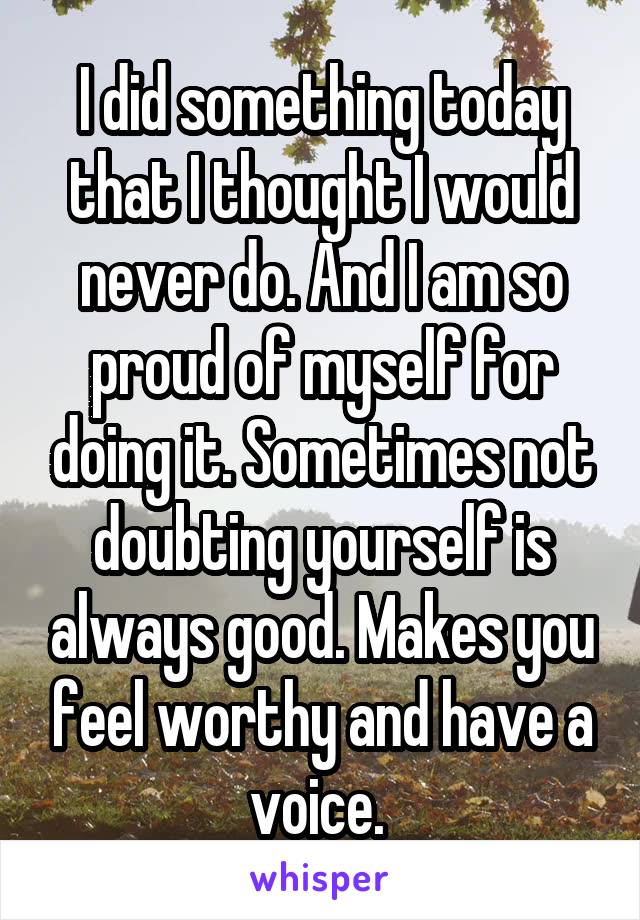 I did something today that I thought I would never do. And I am so proud of myself for doing it. Sometimes not doubting yourself is always good. Makes you feel worthy and have a voice. 