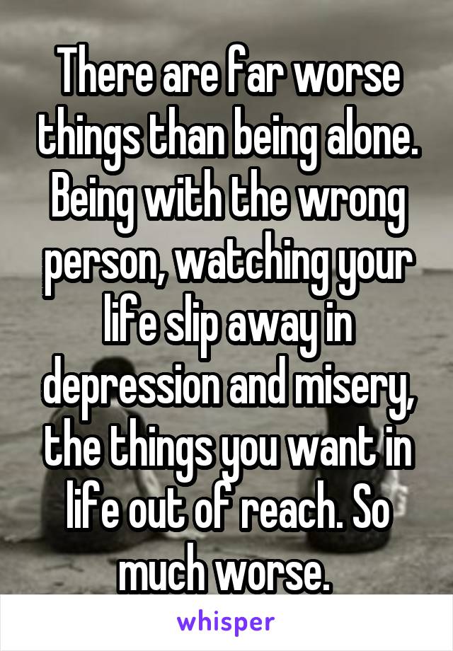 There are far worse things than being alone.
Being with the wrong person, watching your life slip away in depression and misery, the things you want in life out of reach. So much worse. 