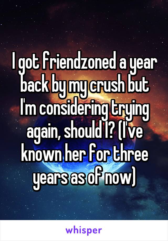 I got friendzoned a year back by my crush but I'm considering trying again, should I? (I've known her for three years as of now)