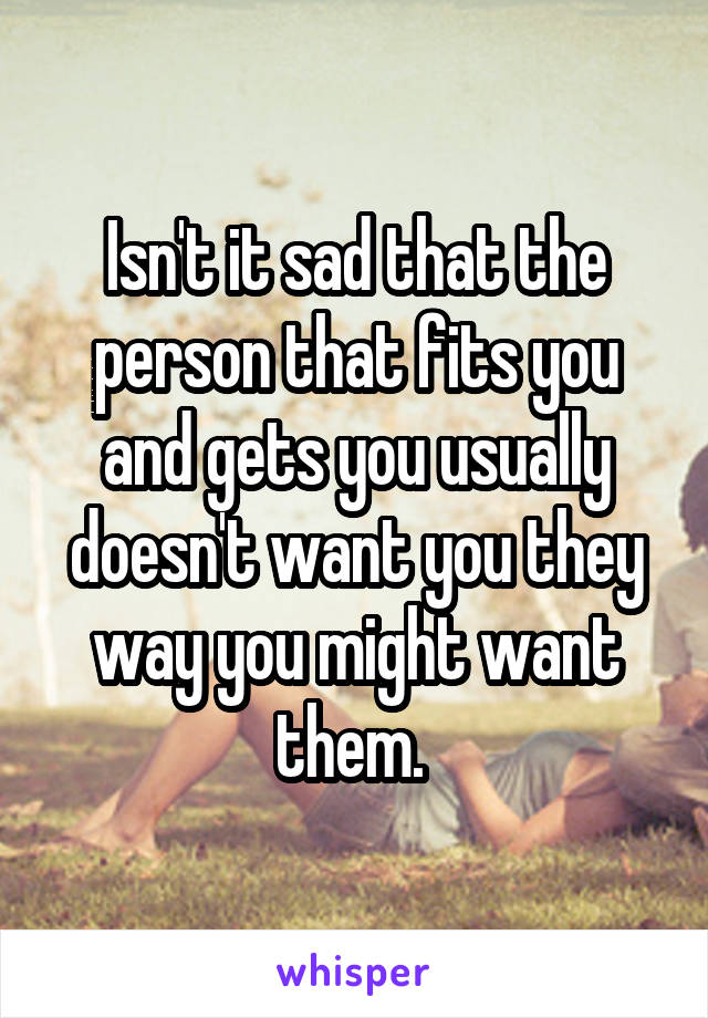 Isn't it sad that the person that fits you and gets you usually doesn't want you they way you might want them. 