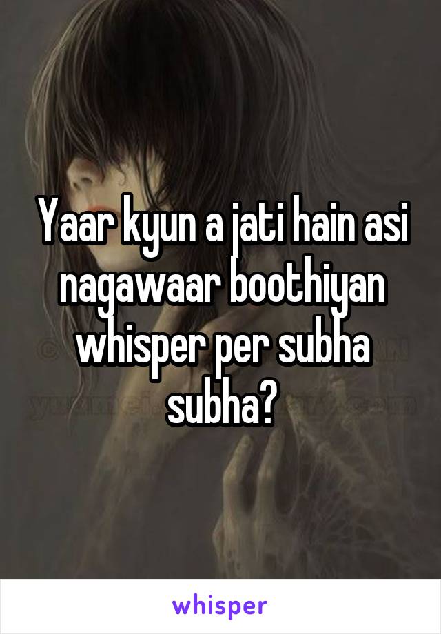 Yaar kyun a jati hain asi nagawaar boothiyan whisper per subha subha?