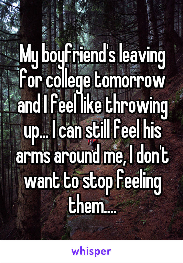 My boyfriend's leaving for college tomorrow and I feel like throwing up... I can still feel his arms around me, I don't want to stop feeling them....