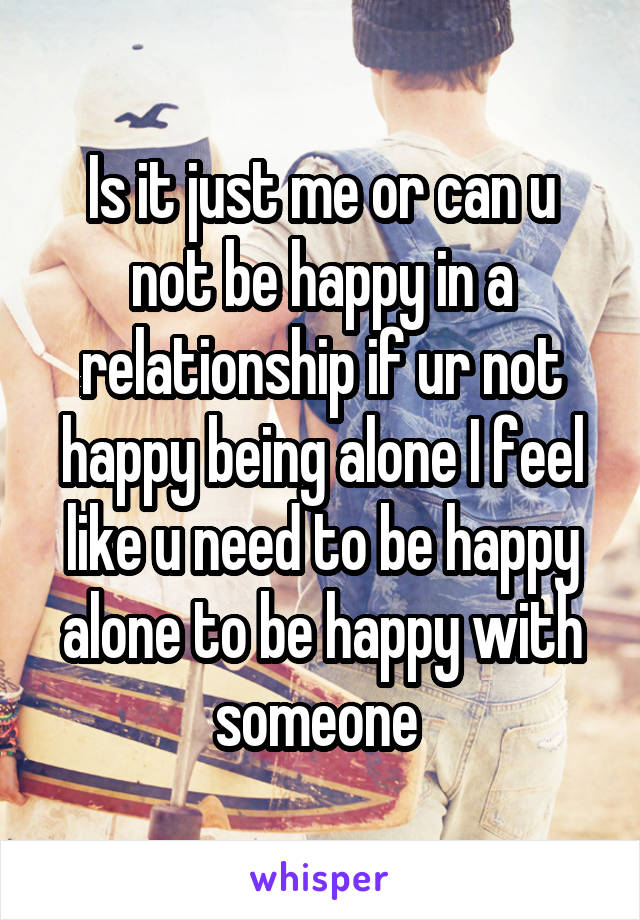 Is it just me or can u not be happy in a relationship if ur not happy being alone I feel like u need to be happy alone to be happy with someone 