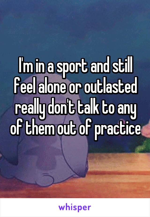 I'm in a sport and still feel alone or outlasted really don't talk to any of them out of practice
