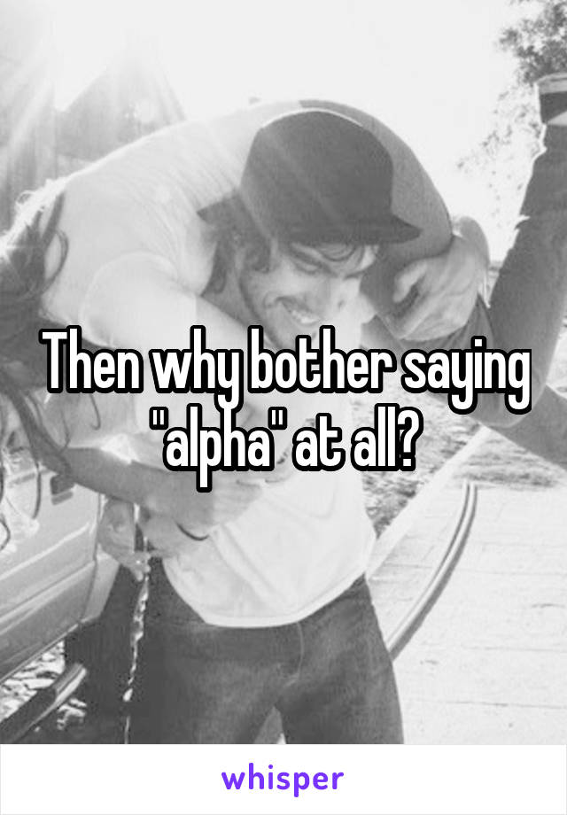 Then why bother saying "alpha" at all?