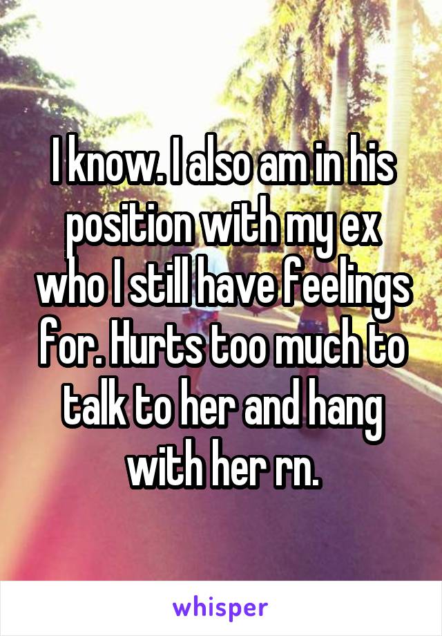 I know. I also am in his position with my ex who I still have feelings for. Hurts too much to talk to her and hang with her rn.