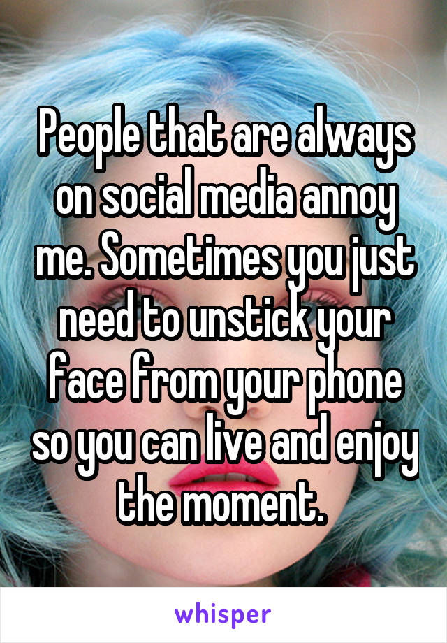 People that are always on social media annoy me. Sometimes you just need to unstick your face from your phone so you can live and enjoy the moment. 