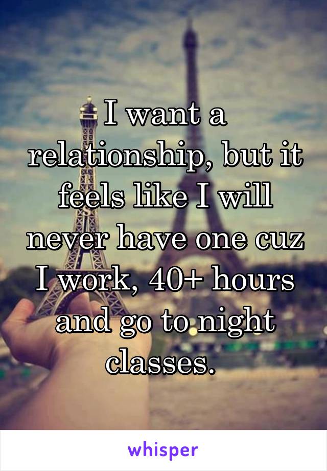 I want a relationship, but it feels like I will never have one cuz I work, 40+ hours and go to night classes. 