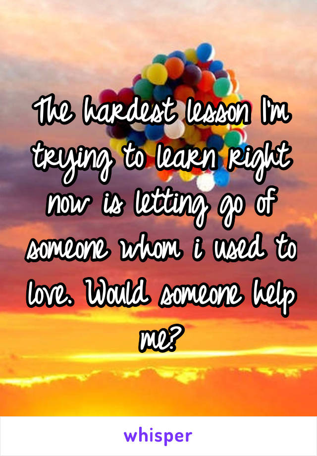 The hardest lesson I'm trying to learn right now is letting go of someone whom i used to love. Would someone help me?