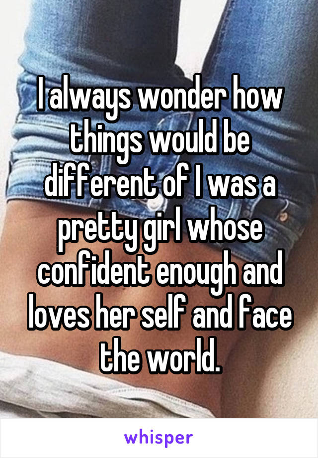 I always wonder how things would be different of I was a pretty girl whose confident enough and loves her self and face the world.