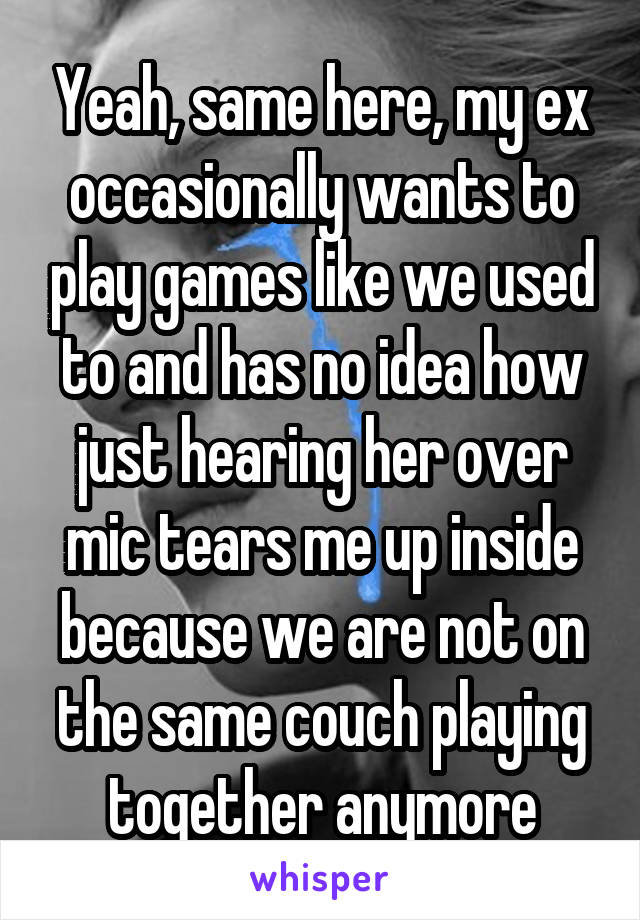 Yeah, same here, my ex occasionally wants to play games like we used to and has no idea how just hearing her over mic tears me up inside because we are not on the same couch playing together anymore