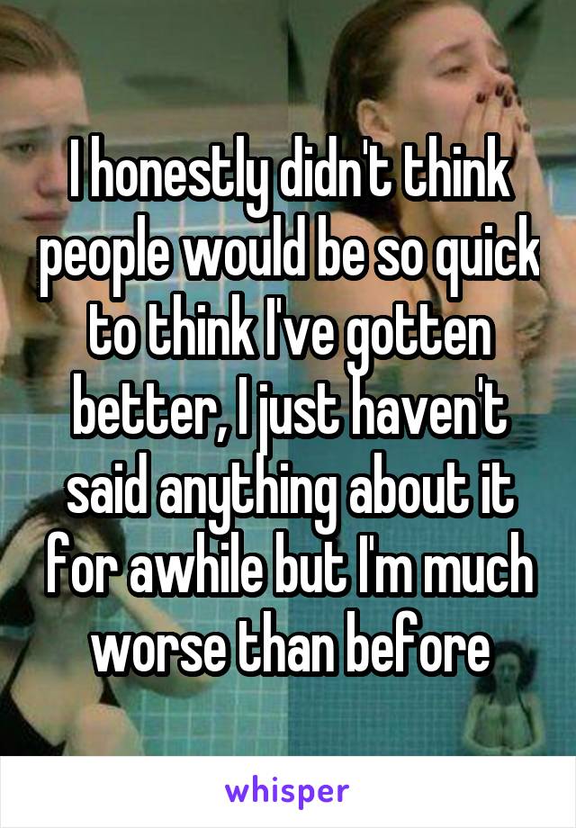 I honestly didn't think people would be so quick to think I've gotten better, I just haven't said anything about it for awhile but I'm much worse than before