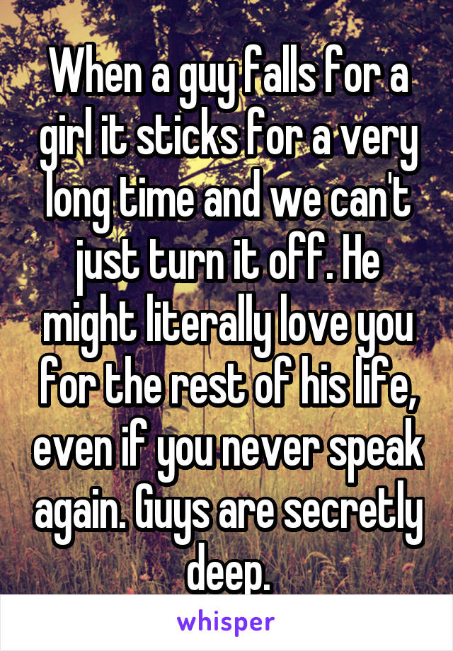 When a guy falls for a girl it sticks for a very long time and we can't just turn it off. He might literally love you for the rest of his life, even if you never speak again. Guys are secretly deep.