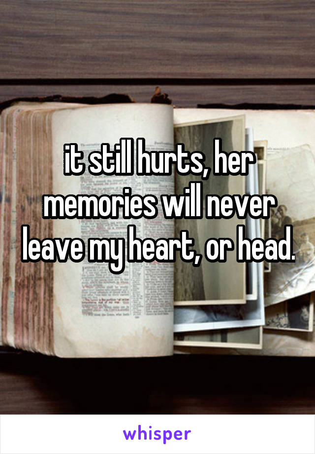 it still hurts, her memories will never leave my heart, or head. 