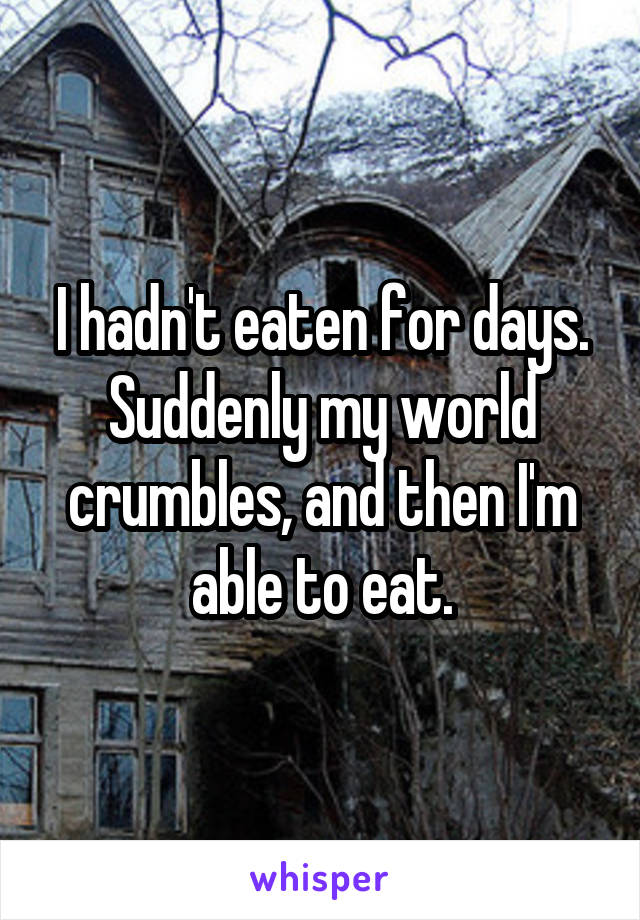 I hadn't eaten for days.
Suddenly my world crumbles, and then I'm able to eat.