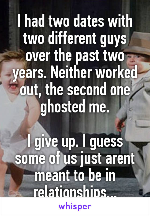 I had two dates with two different guys over the past two years. Neither worked out, the second one ghosted me.

I give up. I guess some of us just arent meant to be in relationships...