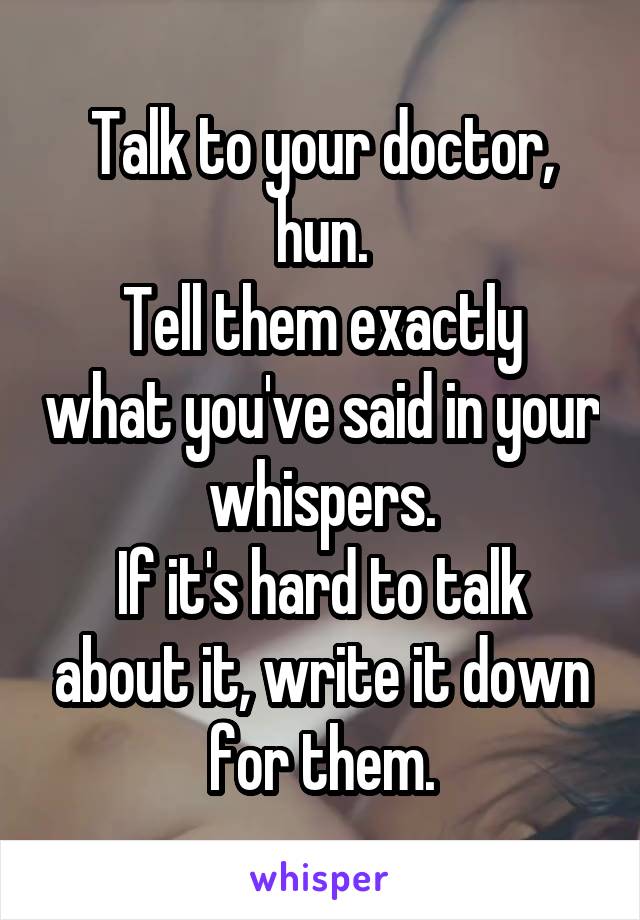 Talk to your doctor, hun.
Tell them exactly what you've said in your whispers.
If it's hard to talk about it, write it down for them.