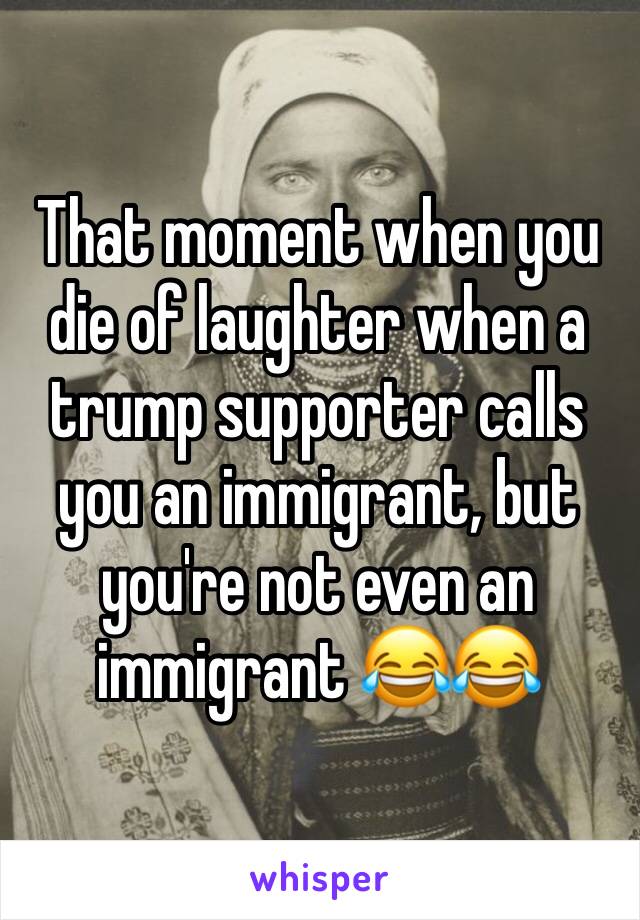 That moment when you die of laughter when a trump supporter calls you an immigrant, but you're not even an immigrant 😂😂