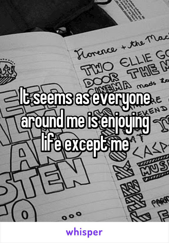 It seems as everyone around me is enjoying life except me