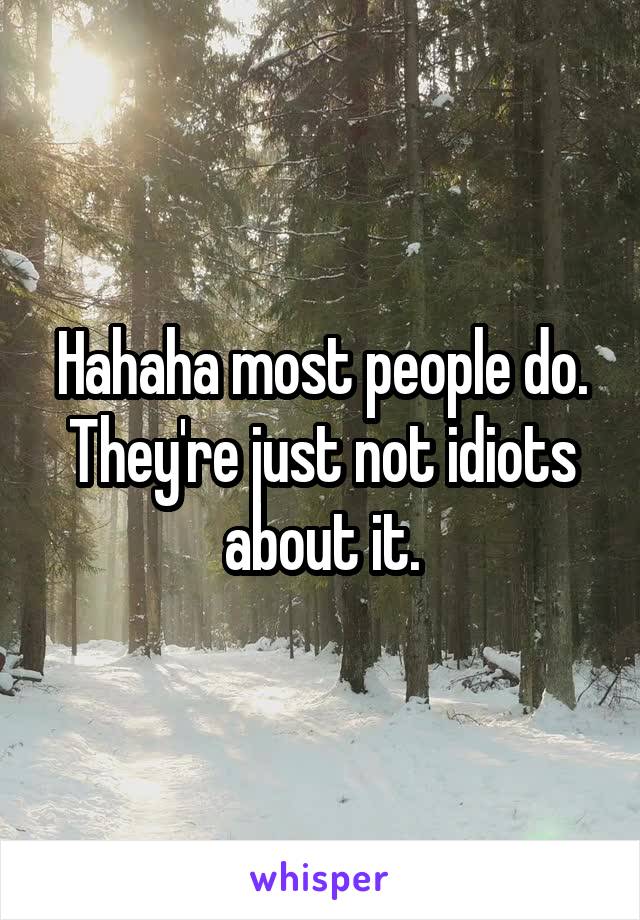 Hahaha most people do. They're just not idiots about it.