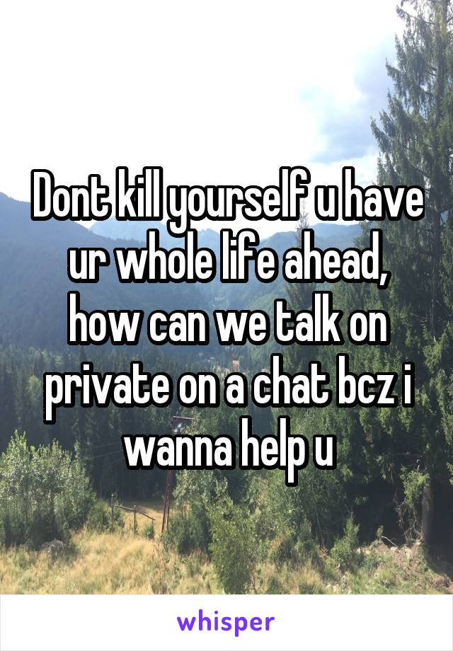 Dont kill yourself u have ur whole life ahead, how can we talk on private on a chat bcz i wanna help u