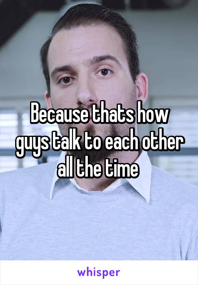 Because thats how guys talk to each other all the time 