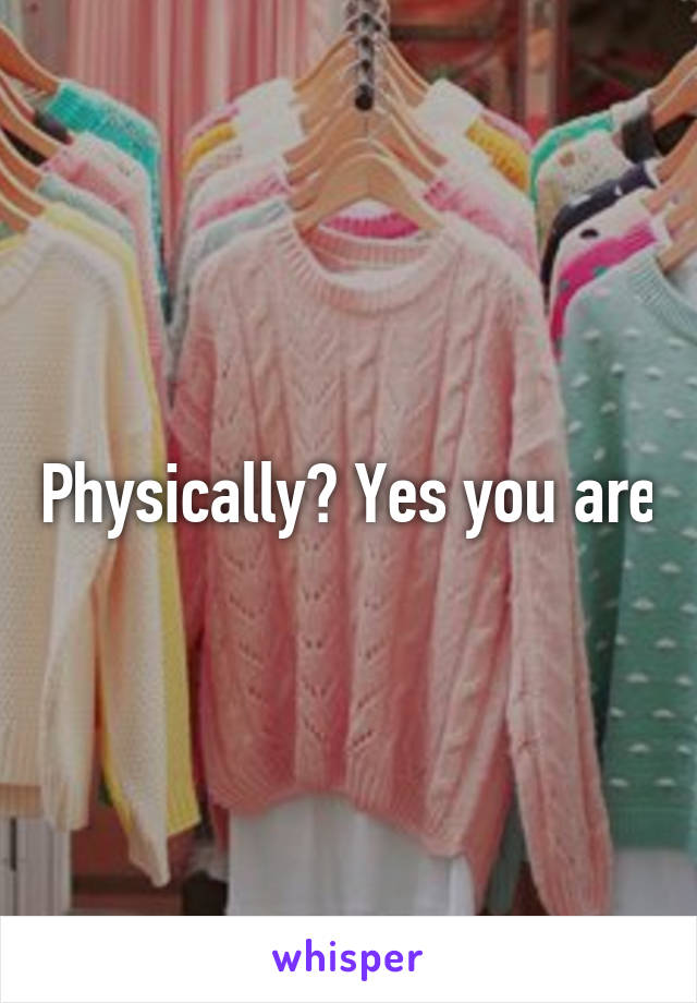 Physically? Yes you are