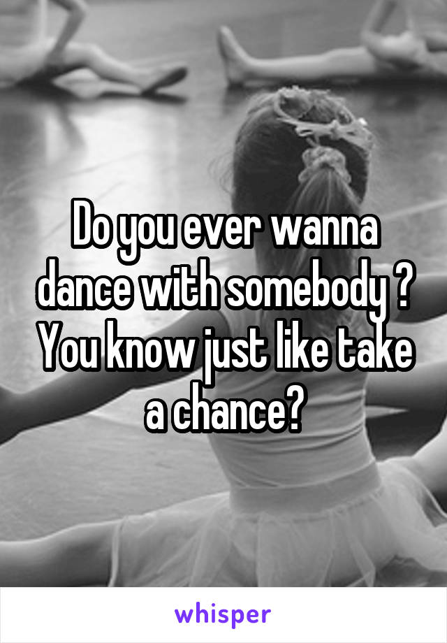 Do you ever wanna dance with somebody ? You know just like take a chance?