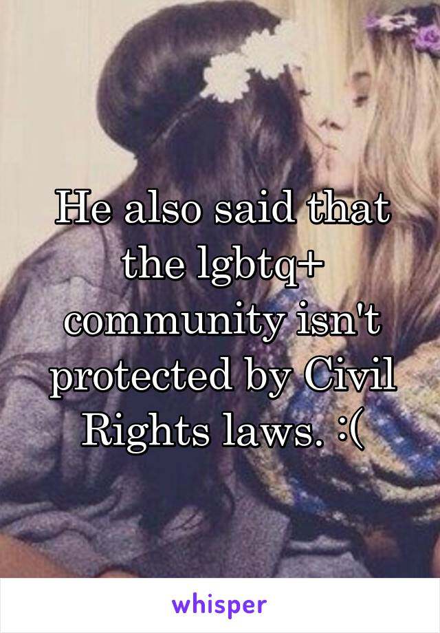 He also said that the lgbtq+ community isn't protected by Civil Rights laws. :(