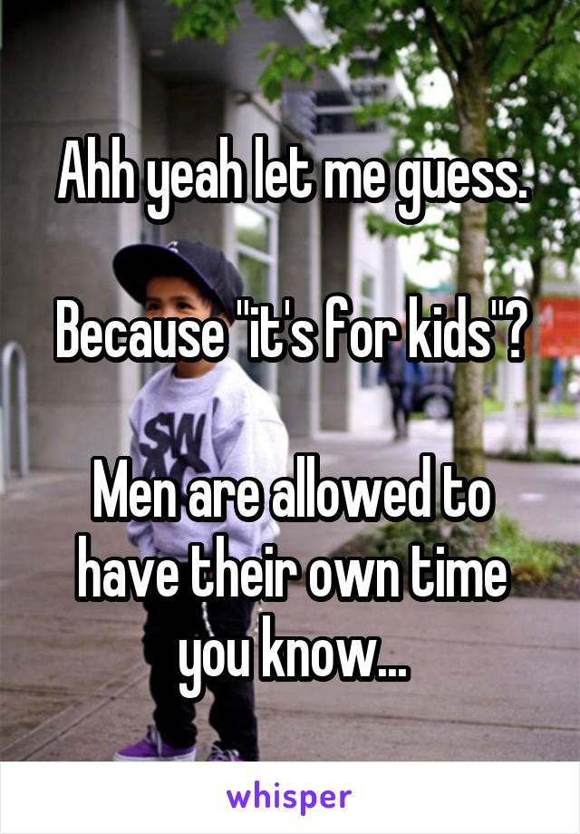 Ahh yeah let me guess.

Because "it's for kids"?

Men are allowed to have their own time you know...