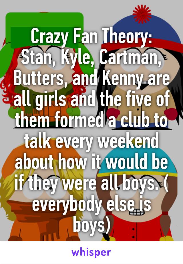 Crazy Fan Theory: Stan, Kyle, Cartman, Butters, and Kenny are all girls and the five of them formed a club to talk every weekend about how it would be if they were all boys. ( everybody else is boys)