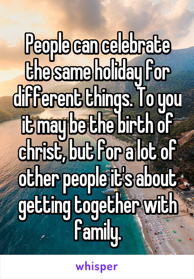 People can celebrate the same holiday for different things. To you it may be the birth of christ, but for a lot of other people it's about getting together with family.