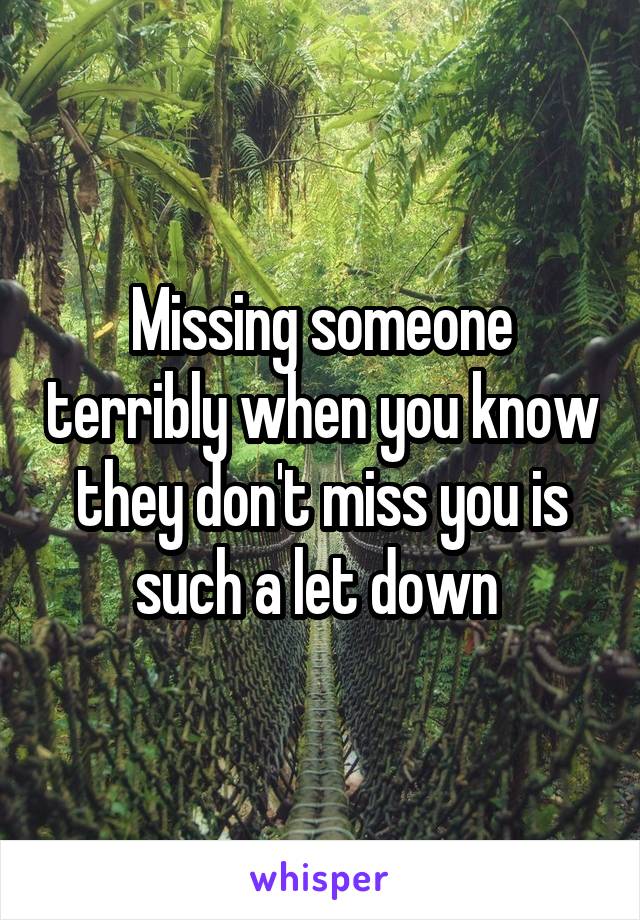 Missing someone terribly when you know they don't miss you is such a let down 