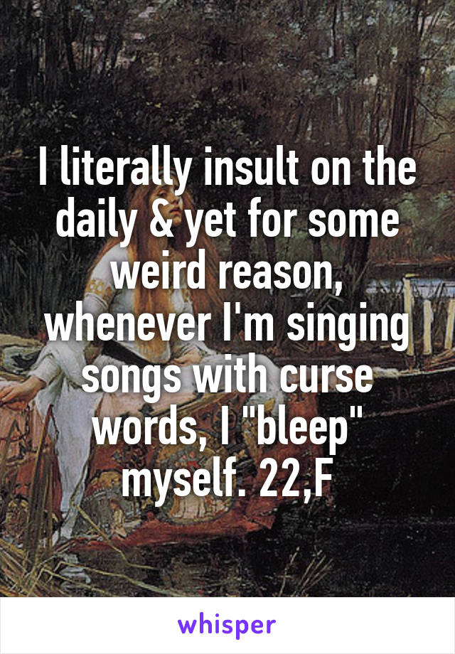 I literally insult on the daily & yet for some weird reason, whenever I'm singing songs with curse words, I "bleep" myself. 22,F