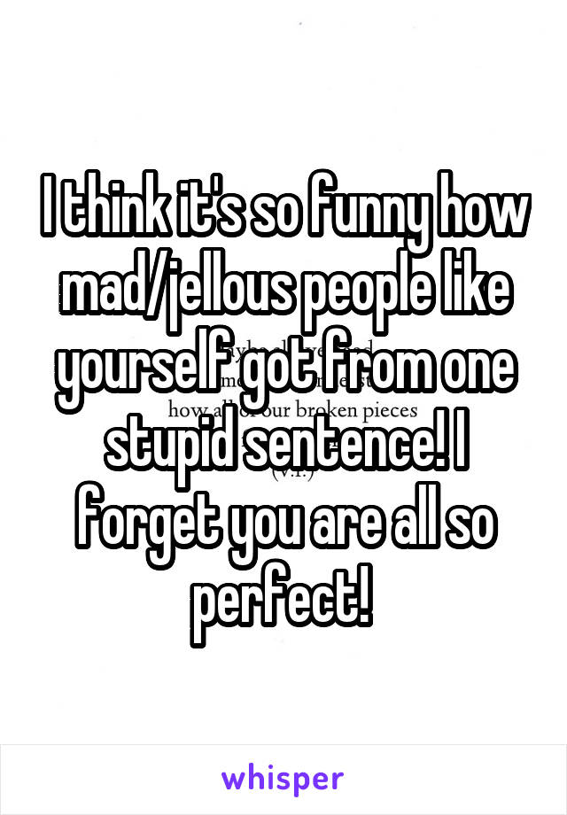 I think it's so funny how mad/jellous people like yourself got from one stupid sentence! I forget you are all so perfect! 