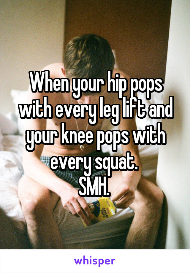 When your hip pops with every leg lift and your knee pops with every squat. 
SMH. 