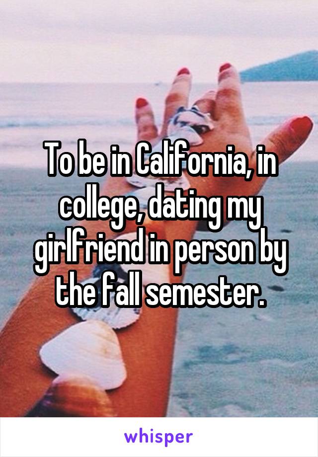 To be in California, in college, dating my girlfriend in person by the fall semester.