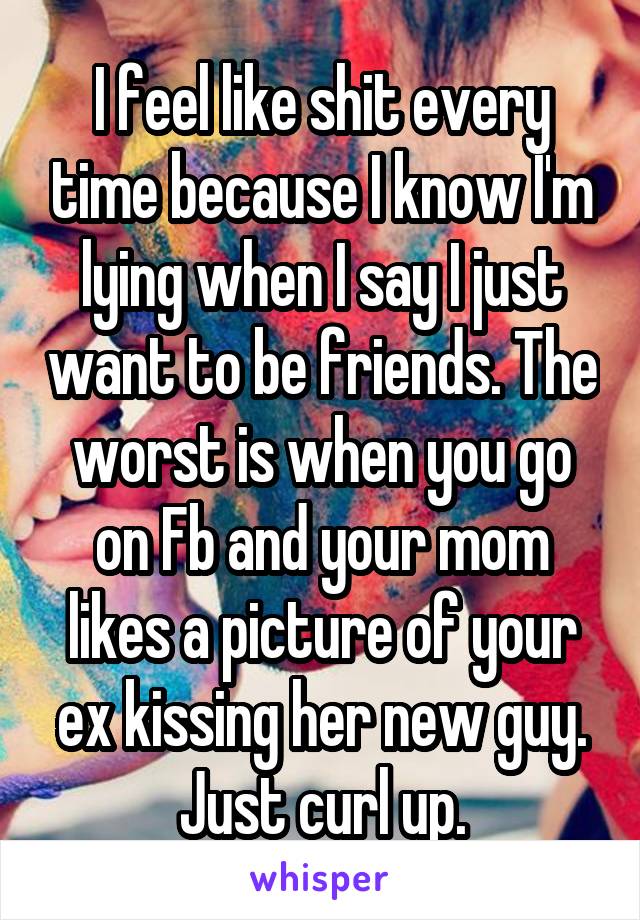 I feel like shit every time because I know I'm lying when I say I just want to be friends. The worst is when you go on Fb and your mom likes a picture of your ex kissing her new guy. Just curl up.