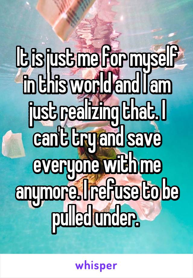 It is just me for myself in this world and I am just realizing that. I can't try and save everyone with me anymore. I refuse to be pulled under. 